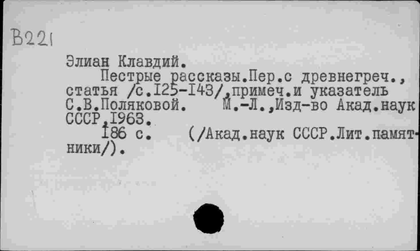 ﻿Элиан Клавдий.
Пестрые рассказы.Пер.с древнегреч., статья /с.125-143/,примеч.и указатель С.В.Поляковой. м.-Л..Изд-во Акад.наук CCCP.IS63.
186 с. (/Акад.наук СССР.Лит.намят ники/).